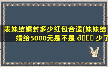 表妹结婚封多少红包合适(妹妹结婚给5000元是不是 🕊 少了)